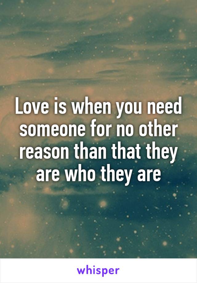 Love is when you need someone for no other reason than that they are who they are