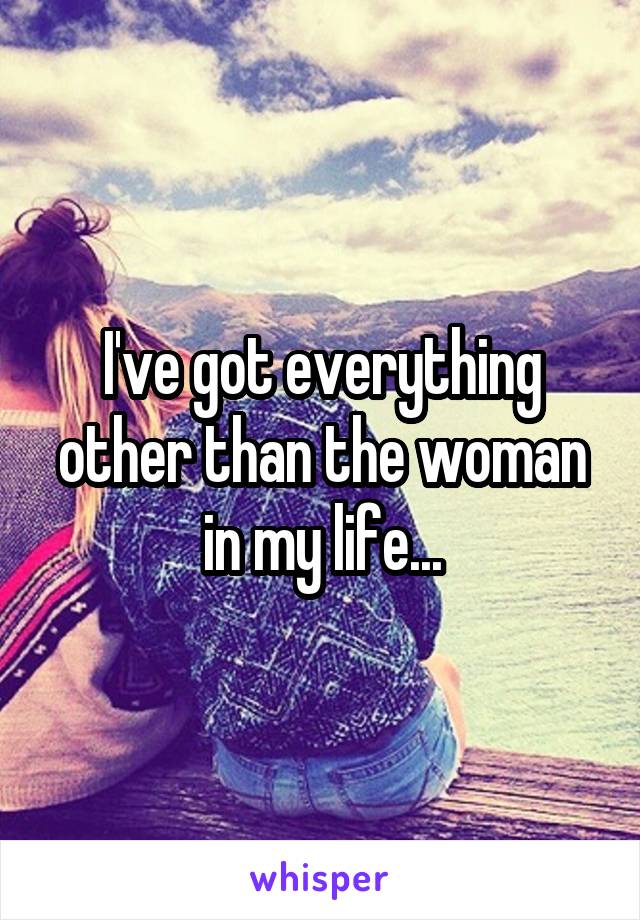 I've got everything other than the woman in my life...