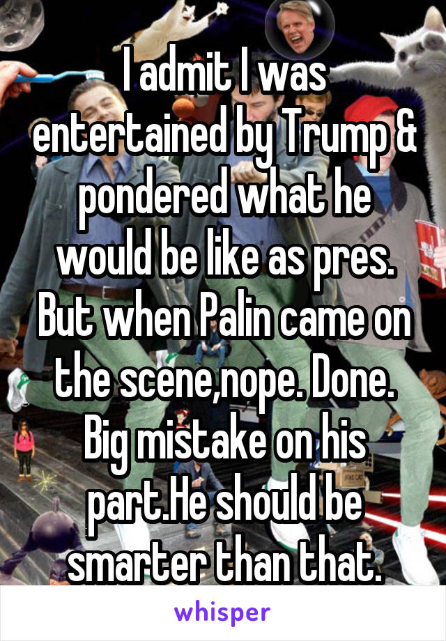 I admit I was entertained by Trump & pondered what he would be like as pres. But when Palin came on the scene,nope. Done. Big mistake on his part.He should be smarter than that.