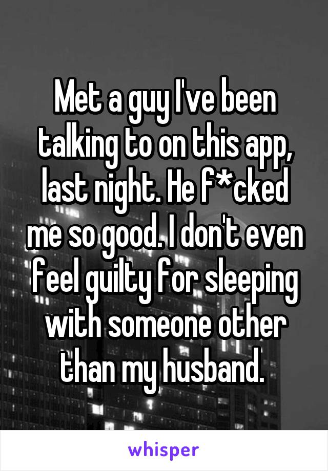 Met a guy I've been talking to on this app, last night. He f*cked me so good. I don't even feel guilty for sleeping with someone other than my husband. 