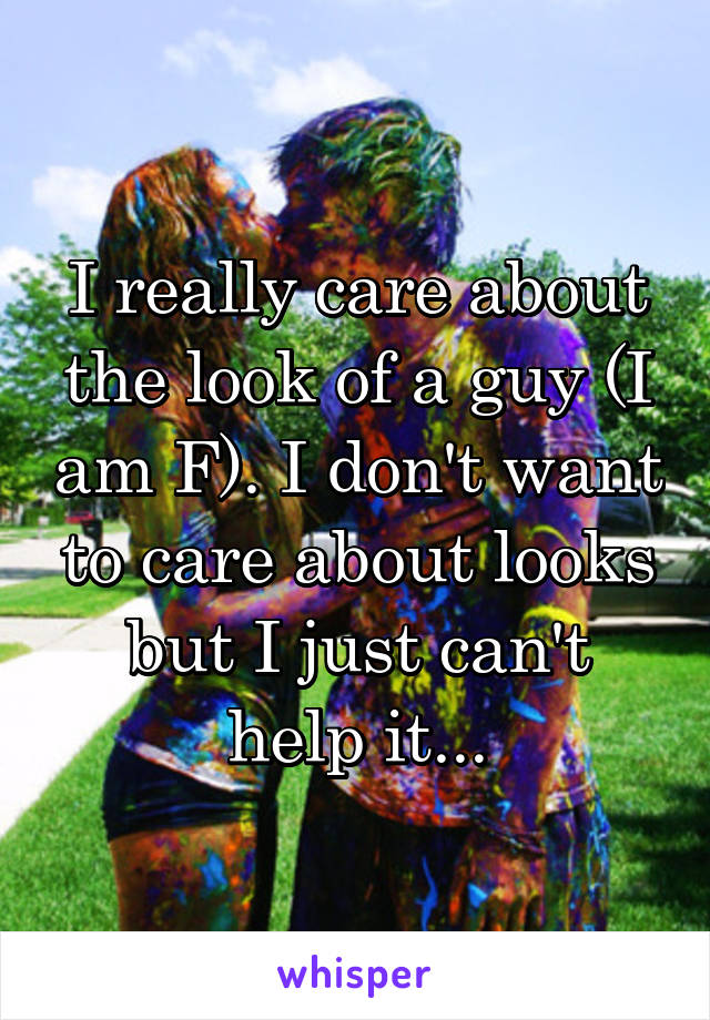 I really care about the look of a guy (I am F). I don't want to care about looks but I just can't help it...