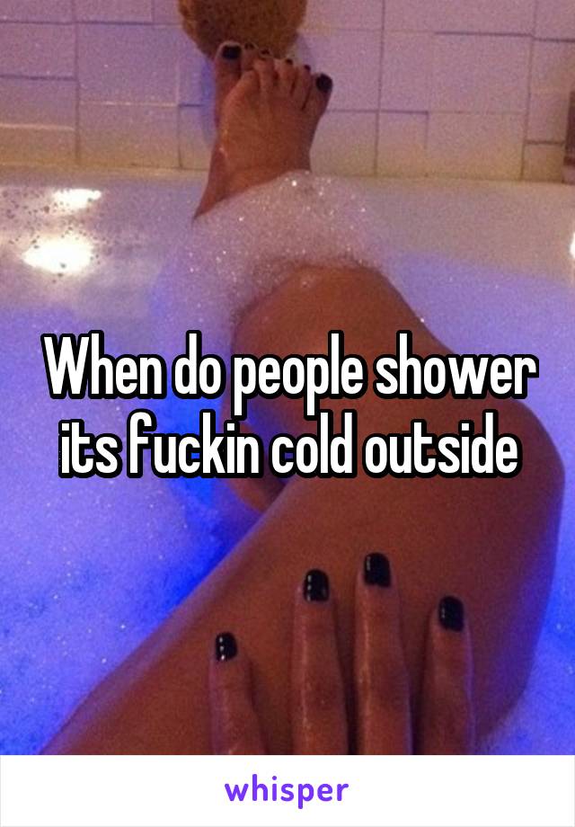 When do people shower its fuckin cold outside