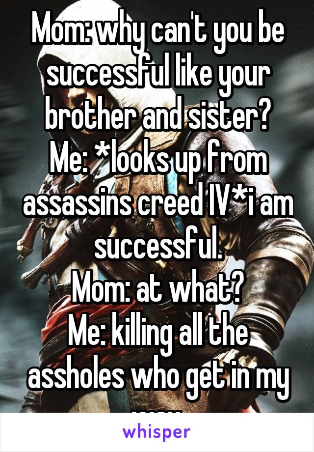 Mom: why can't you be successful like your brother and sister?
Me: *looks up from assassins creed IV*i am successful.
Mom: at what?
Me: killing all the assholes who get in my way.