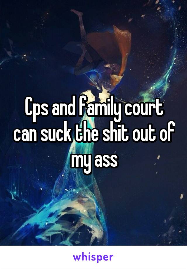 Cps and family court can suck the shit out of my ass