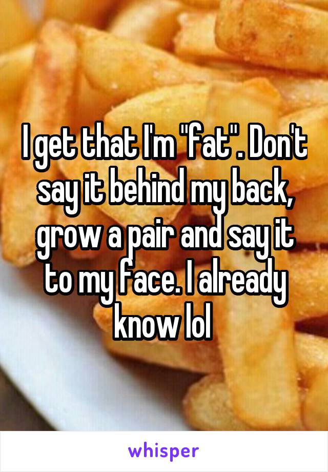 I get that I'm "fat". Don't say it behind my back, grow a pair and say it to my face. I already know lol 