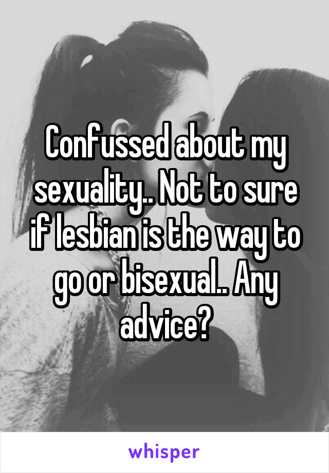 Confussed about my sexuality.. Not to sure if lesbian is the way to go or bisexual.. Any advice?