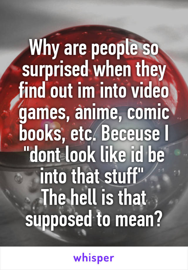 Why are people so surprised when they find out im into video games, anime, comic books, etc. Beceuse I "dont look like id be into that stuff" 
The hell is that supposed to mean?