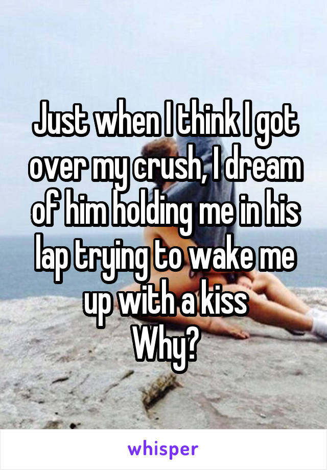 Just when I think I got over my crush, I dream of him holding me in his lap trying to wake me up with a kiss
Why?