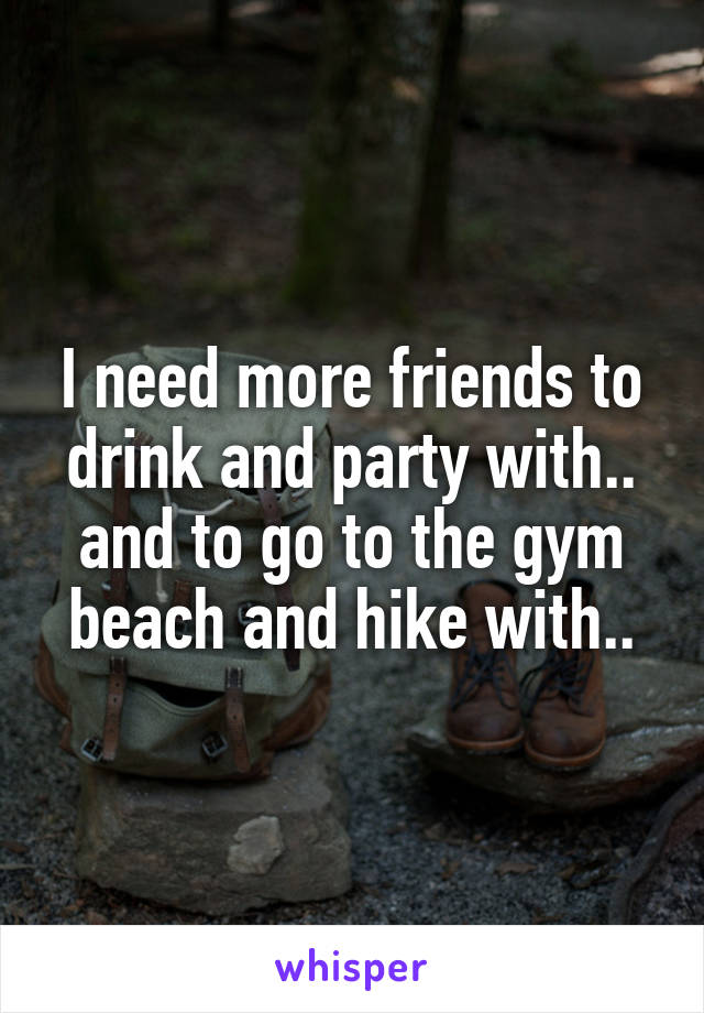 I need more friends to drink and party with.. and to go to the gym beach and hike with..