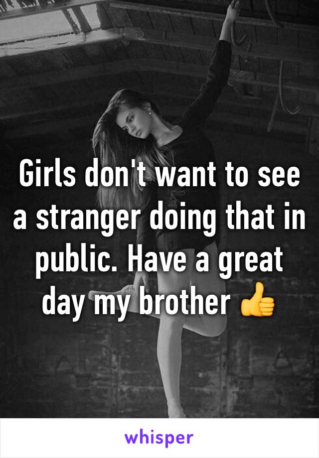 Girls don't want to see a stranger doing that in public. Have a great day my brother 👍