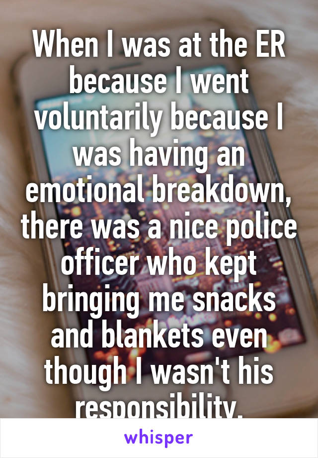 When I was at the ER because I went voluntarily because I was having an emotional breakdown, there was a nice police officer who kept bringing me snacks and blankets even though I wasn't his responsibility.