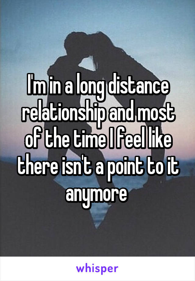 I'm in a long distance relationship and most of the time I feel like there isn't a point to it anymore 