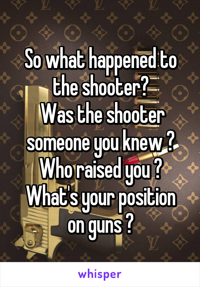 So what happened to the shooter?
 Was the shooter someone you knew ?
Who raised you ?
What's your position on guns ?