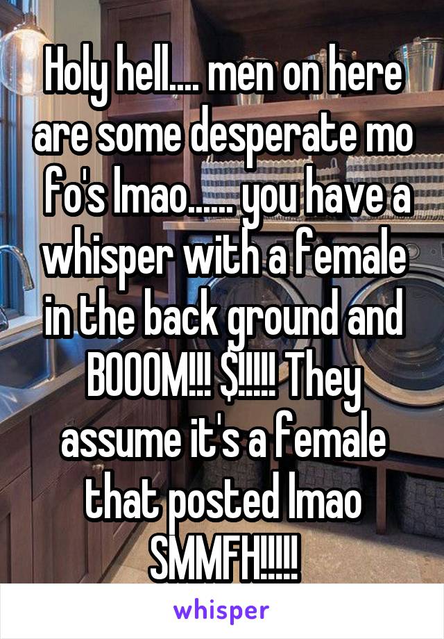 Holy hell.... men on here are some desperate mo  fo's lmao...... you have a whisper with a female in the back ground and BOOOM!!! $!!!!! They assume it's a female that posted lmao SMMFH!!!!!