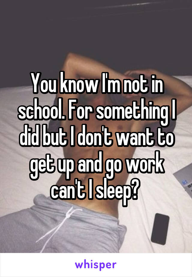 You know I'm not in school. For something I did but I don't want to get up and go work can't I sleep? 