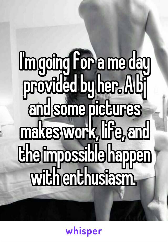 I'm going for a me day provided by her. A bj and some pictures makes work, life, and the impossible happen with enthusiasm. 