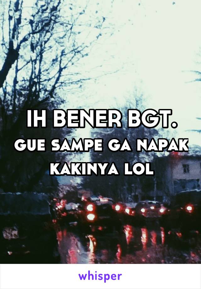 IH BENER BGT. gue sampe ga napak kakinya lol