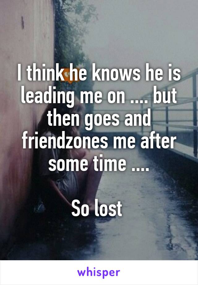 I think he knows he is leading me on .... but then goes and friendzones me after some time ....

So lost 