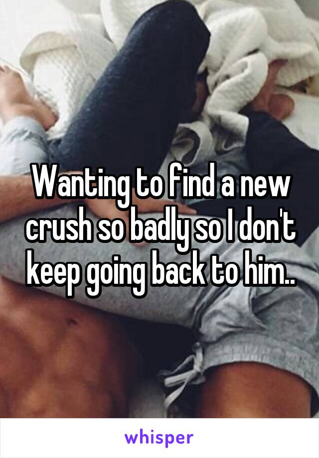 Wanting to find a new crush so badly so I don't keep going back to him..