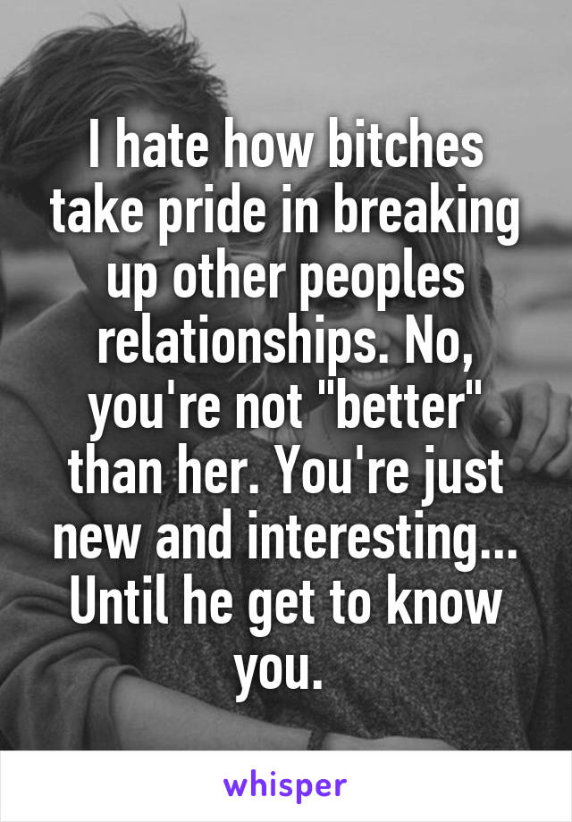 I hate how bitches take pride in breaking up other peoples relationships. No, you're not "better" than her. You're just new and interesting... Until he get to know you. 