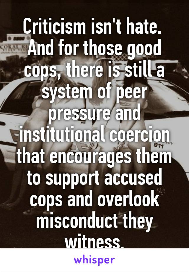 Criticism isn't hate.  And for those good cops, there is still a system of peer pressure and institutional coercion that encourages them to support accused cops and overlook misconduct they witness.