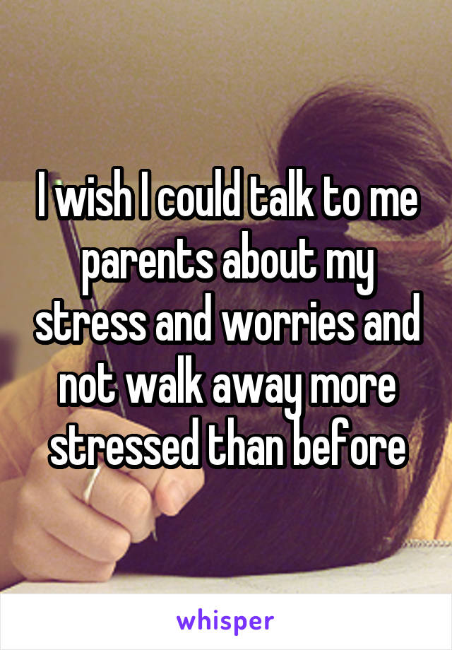 I wish I could talk to me parents about my stress and worries and not walk away more stressed than before