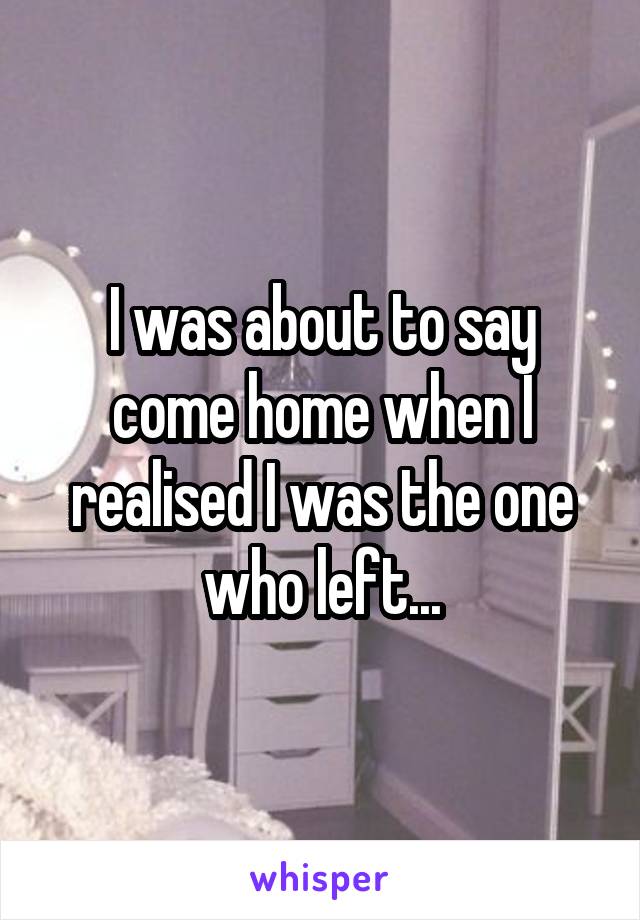 I was about to say come home when I realised I was the one who left...