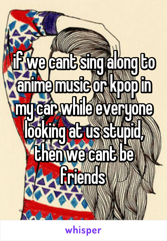 if we cant sing along to anime music or kpop in my car while everyone looking at us stupid, then we cant be friends 