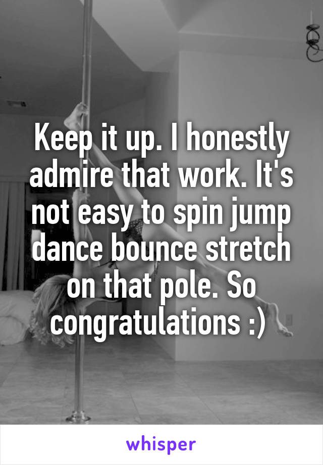 Keep it up. I honestly admire that work. It's not easy to spin jump dance bounce stretch on that pole. So congratulations :) 