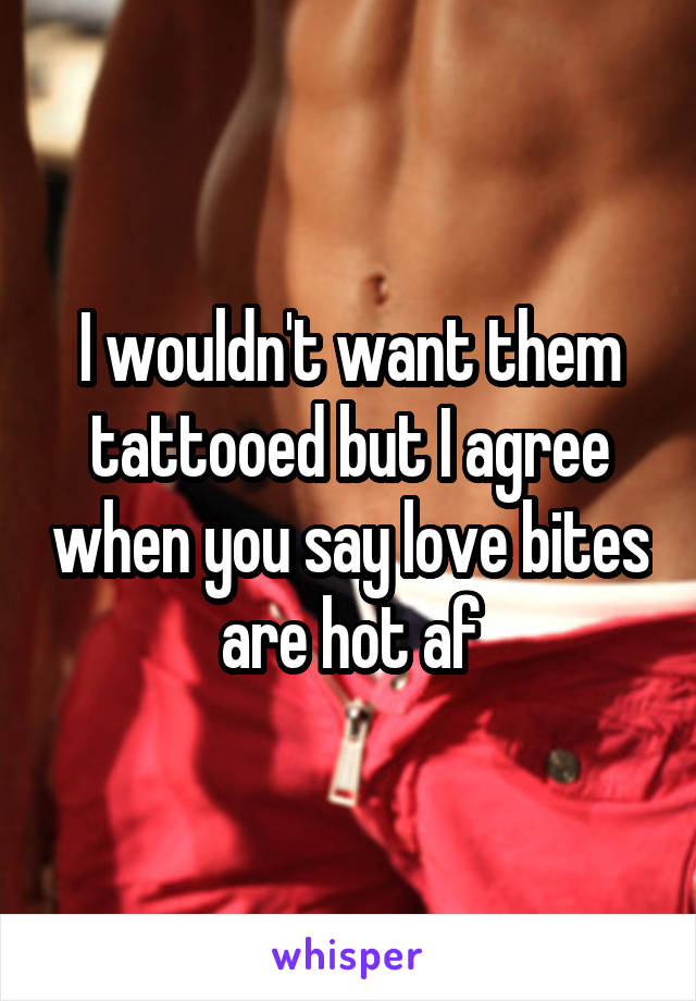 I wouldn't want them tattooed but I agree when you say love bites are hot af