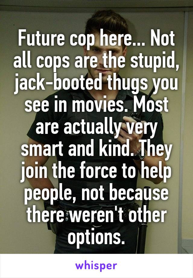 Future cop here... Not all cops are the stupid, jack-booted thugs you see in movies. Most are actually very smart and kind. They join the force to help people, not because there weren't other options.