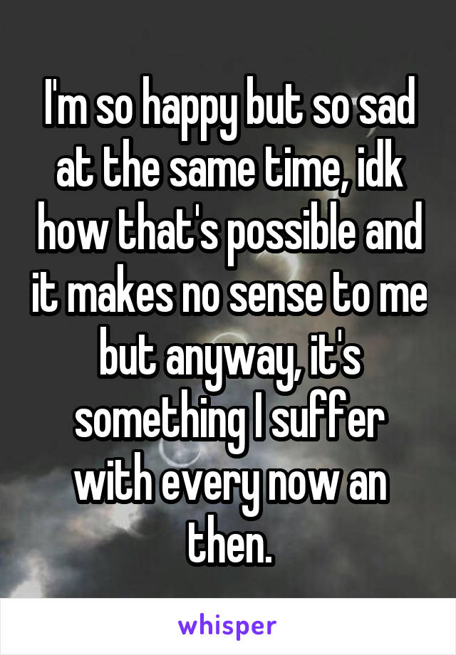 I'm so happy but so sad at the same time, idk how that's possible and it makes no sense to me but anyway, it's something I suffer with every now an then.