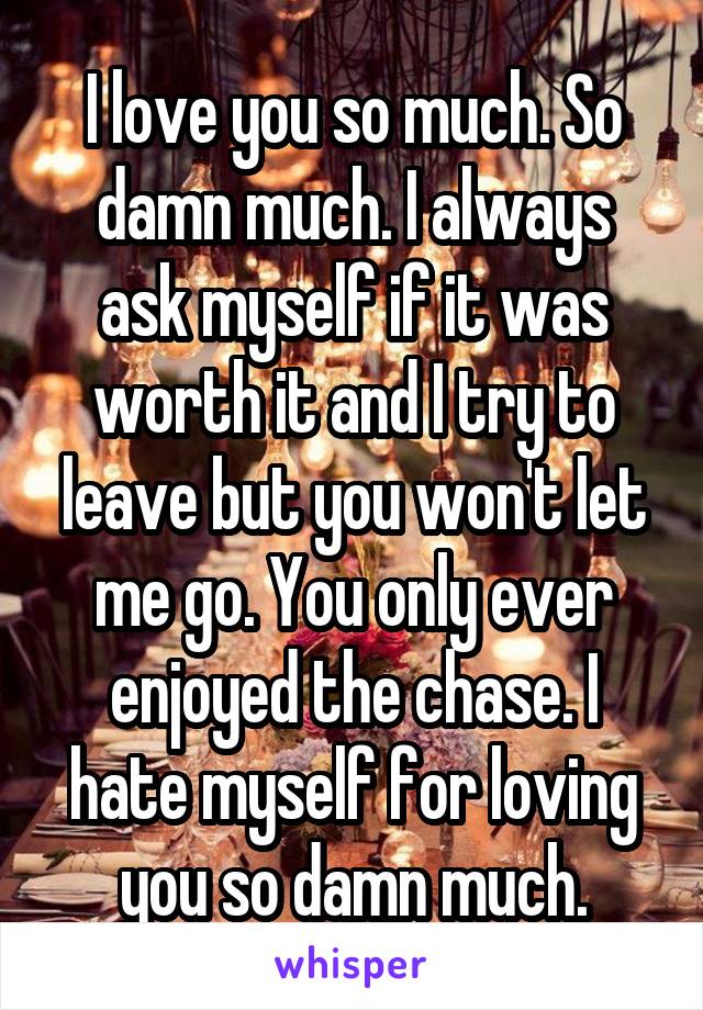 I love you so much. So damn much. I always ask myself if it was worth it and I try to leave but you won't let me go. You only ever enjoyed the chase. I hate myself for loving you so damn much.