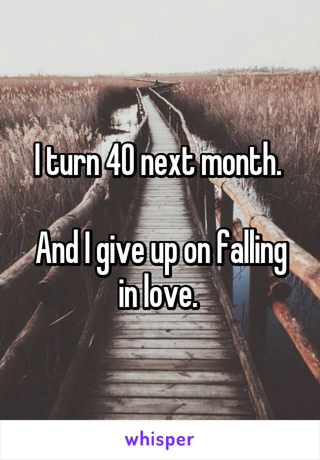 I turn 40 next month. 

And I give up on falling in love. 