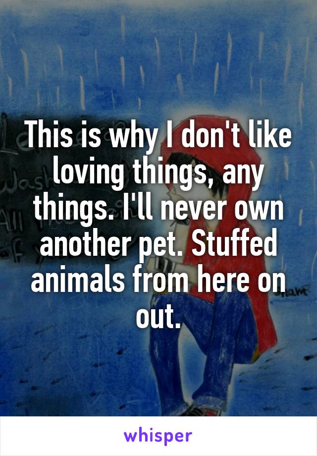 This is why I don't like loving things, any things. I'll never own another pet. Stuffed animals from here on out.