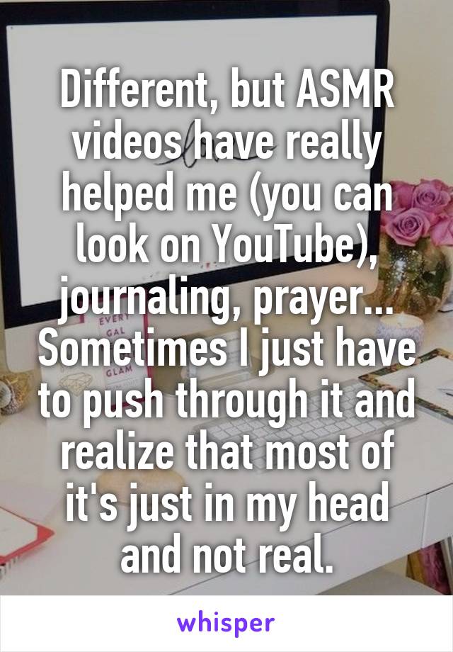 Different, but ASMR videos have really helped me (you can look on YouTube), journaling, prayer... Sometimes I just have to push through it and realize that most of it's just in my head and not real.
