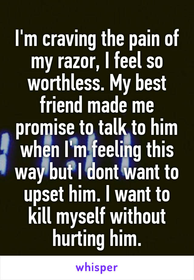 I'm craving the pain of my razor, I feel so worthless. My best friend made me promise to talk to him when I'm feeling this way but I dont want to upset him. I want to kill myself without hurting him.