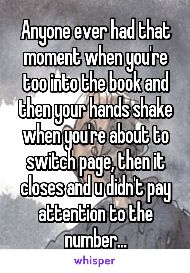 Anyone ever had that moment when you're too into the book and then your hands shake when you're about to switch page, then it closes and u didn't pay attention to the number...