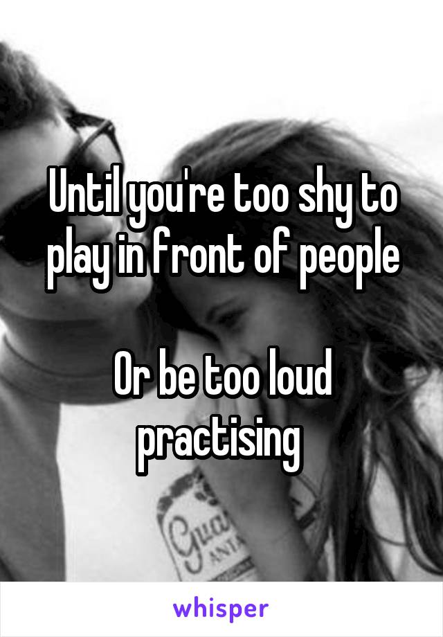 Until you're too shy to play in front of people

Or be too loud practising 