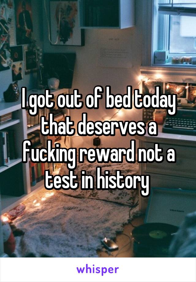 I got out of bed today that deserves a fucking reward not a test in history 