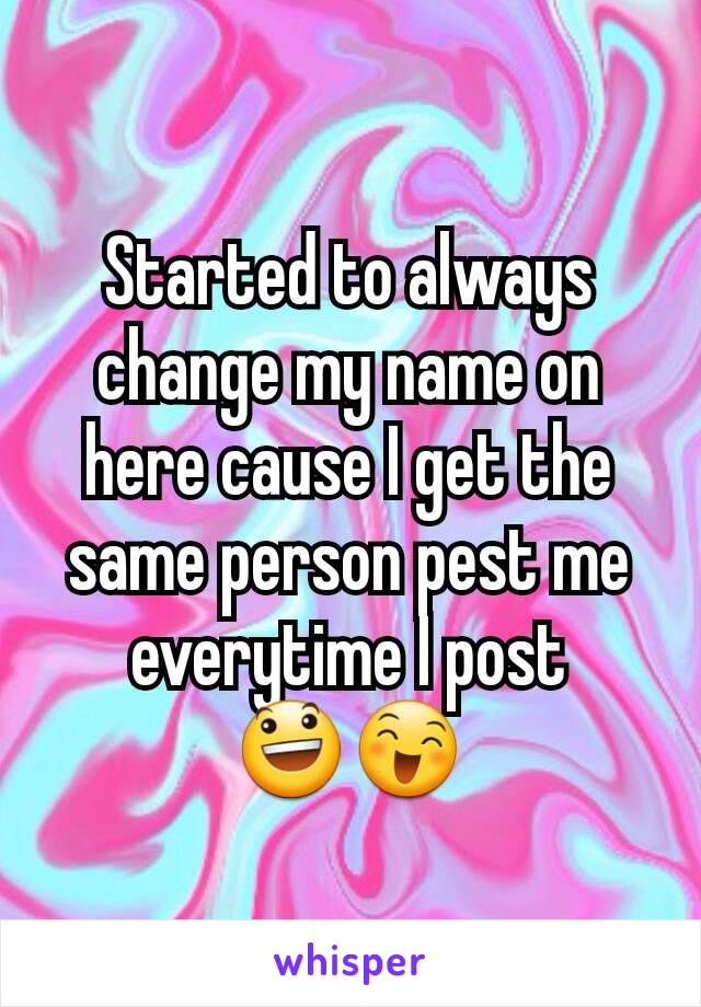 Started to always  change my name on here cause I get the same person pest me everytime I post
😃😄