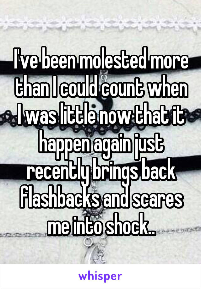 I've been molested more than I could count when I was little now that it happen again just recently brings back flashbacks and scares me into shock..