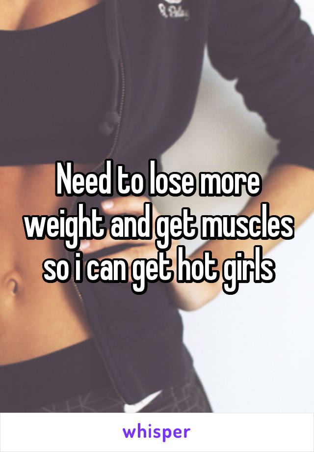 Need to lose more weight and get muscles so i can get hot girls