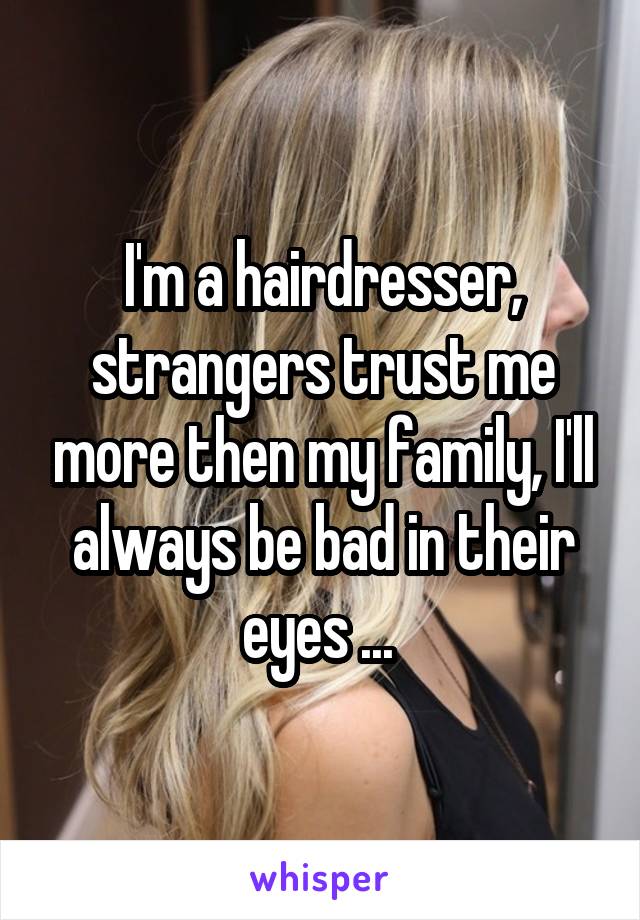 I'm a hairdresser, strangers trust me more then my family, I'll always be bad in their eyes ... 