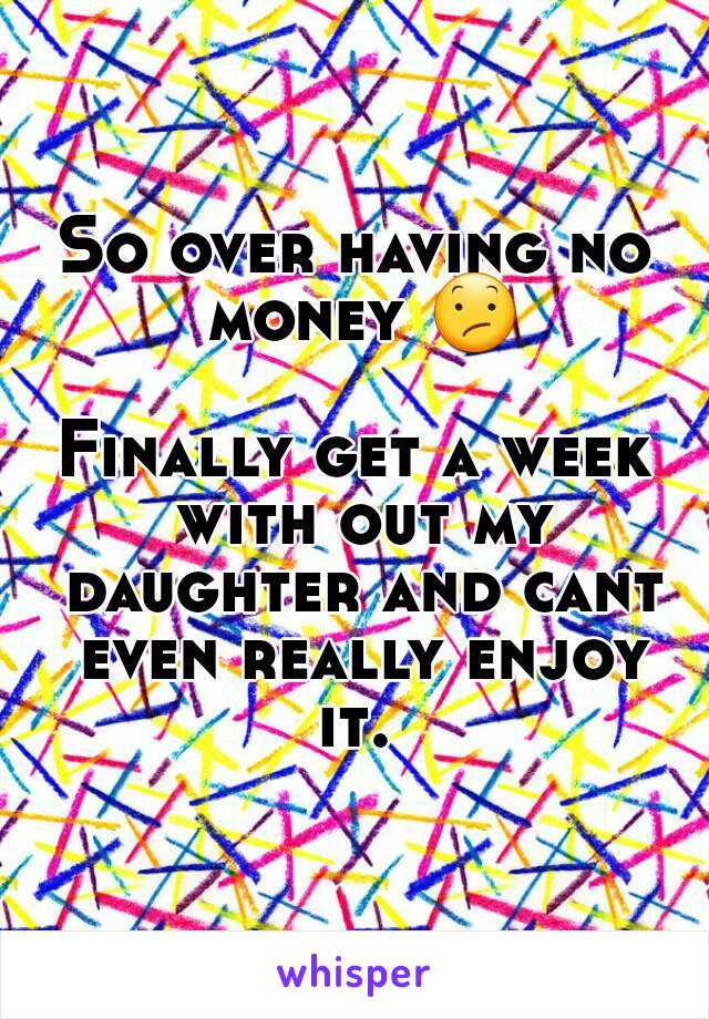 So over having no money 😕 
Finally get a week with out my daughter and cant even really enjoy it. 