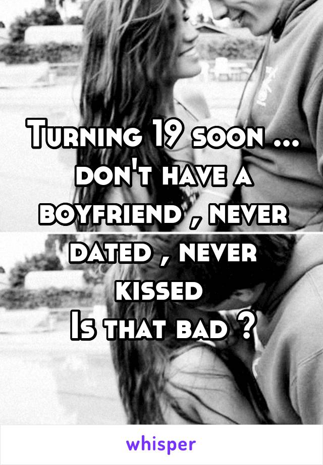 Turning 19 soon ... don't have a boyfriend , never dated , never kissed 
Is that bad ?