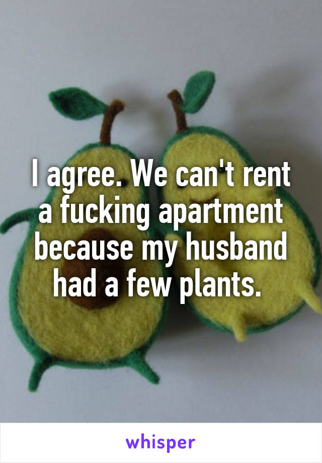 I agree. We can't rent a fucking apartment because my husband had a few plants. 