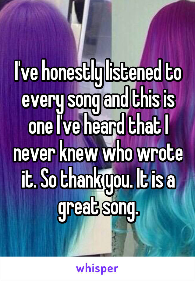 I've honestly listened to every song and this is one I've heard that I never knew who wrote it. So thank you. It is a great song.