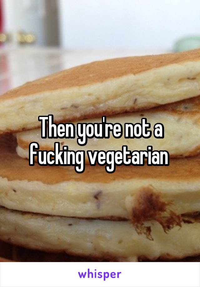 Then you're not a fucking vegetarian 