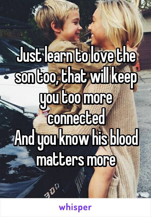 Just learn to love the son too, that will keep you too more connected
And you know his blood matters more